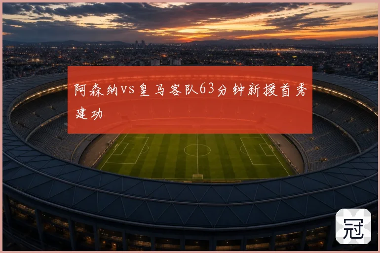 阿森纳vs皇马客队63分钟新援首秀建功