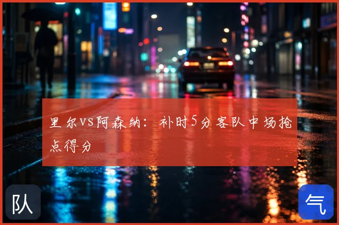 里尔vs阿森纳:补时5分客队中场抢点得分